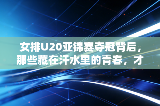 女排U20亚锦赛夺冠背后，那些藏在汗水里的青春，才是女排精神最鲜活的注脚