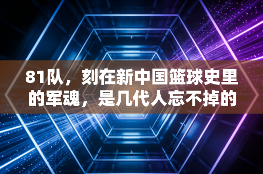 81队,刻在新中国篮球史里的军魂,是几代人忘不掉的青春坐标 81队,刻在新中国篮球史里的军魂,是几代人忘不掉的青春坐标
