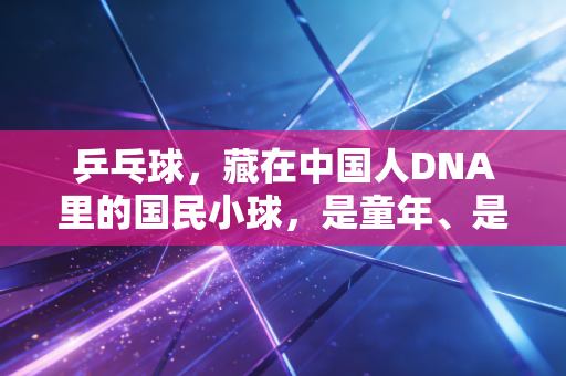乒乓球,藏在中国人DNA里的国民小球,是童年、是热爱更是生活解药 乒乓球,藏在中国人DNA里的国民小球,是童年、是热爱更是生活解药