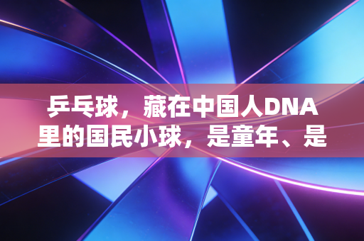 乒乓球，藏在中国人DNA里的国民小球，是童年、是热爱更是生活解药