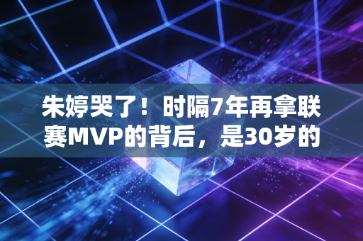 朱婷哭了!时隔7年再拿联赛MVP的背后,是30岁的她把不敢哭熬成了荣耀 朱婷哭了!时隔7年再拿联赛MVP的背后,是30岁的她把不敢哭熬成了荣耀