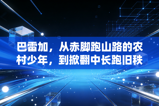 巴雷加,从赤脚跑山路的农村少年,到掀翻中长跑旧秩序的新王 巴雷加,从赤脚跑山路的农村少年,到掀翻中长跑旧秩序的新王