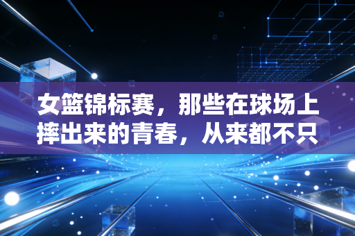 女篮锦标赛,那些在球场上摔出来的青春,从来都不只是赢了这么简单 女篮锦标赛,那些在球场上摔出来的青春,从来都不只是赢了这么简单