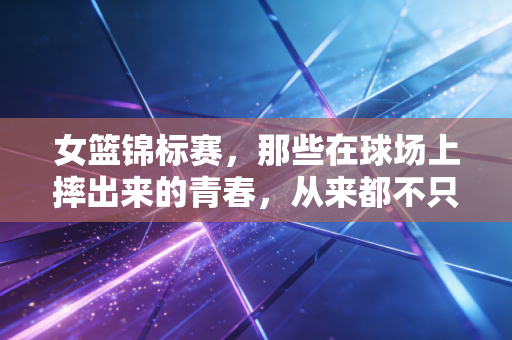 女篮锦标赛，那些在球场上摔出来的青春，从来都不只是赢了这么简单
