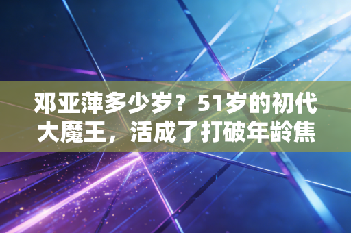 邓亚萍多少岁？51岁的初代大魔王，活成了打破年龄焦虑的最好范本