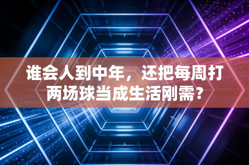 谁会人到中年，还把每周打两场球当成生活刚需？