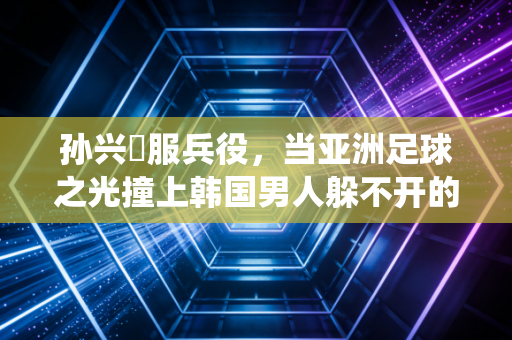 孙兴慜服兵役，当亚洲足球之光撞上韩国男人躲不开的人生必修课