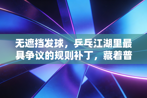 无遮挡发球，乒乓江湖里最具争议的规则补丁，藏着普通球友最实在的胜负哲学