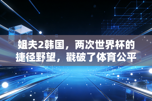 姐夫2韩国,两次世界杯的捷径野望,戳破了体育公平的遮羞布 姐夫2韩国,两次世界杯的捷径野望,戳破了体育公平的遮羞布