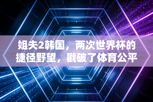 姐夫2韩国，两次世界杯的捷径野望，戳破了体育公平的遮羞布