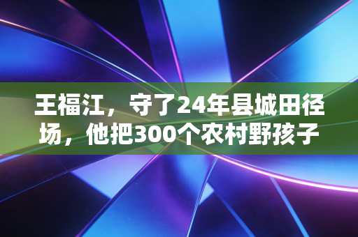 王福江,守了24年县城田径场,他把300个农村野孩子跑进了大学 王福江,守了24年县城田径场,他把300个农村野孩子跑进了大学