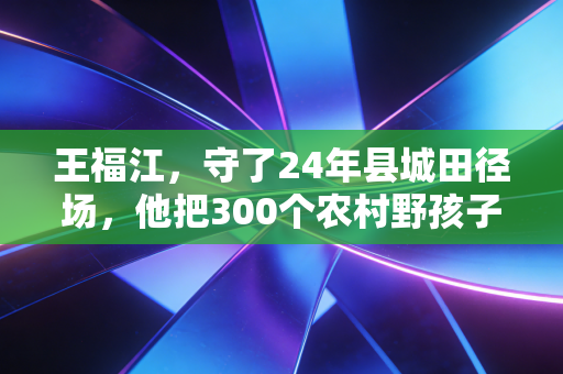 王福江，守了24年县城田径场，他把300个农村野孩子跑进了大学