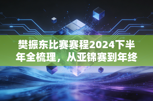 樊振东比赛赛程2024下半年全梳理，从亚锦赛到年终总决赛，小胖的登顶路藏着普通人也能抄的成长公式