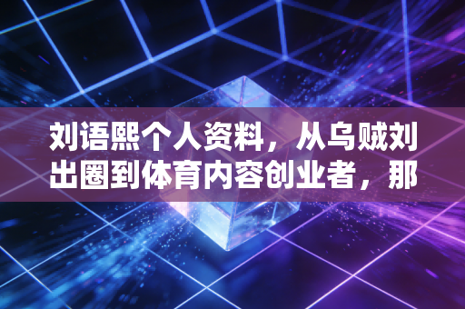刘语熙个人资料，从乌贼刘出圈到体育内容创业者，那个敢撕掉标签的姑娘活成了多少人的理想