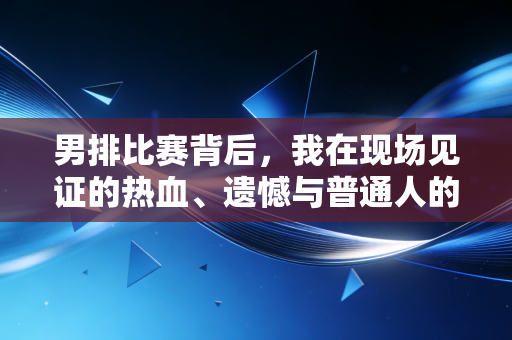 男排比赛背后,我在现场见证的热血、遗憾与普通人的体育信仰 男排比赛背后,我在现场见证的热血、遗憾与普通人的体育信仰