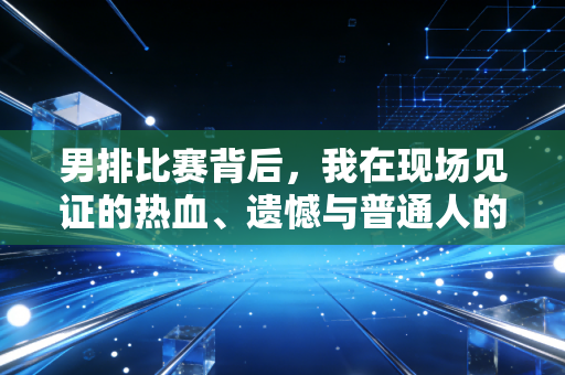 男排比赛背后,我在现场见证的热血、遗憾与普通人的体育信仰 男排比赛背后,我在现场见证的热血、遗憾与普通人的体育信仰