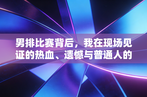男排比赛背后，我在现场见证的热血、遗憾与普通人的体育信仰