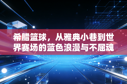 希腊篮球,从雅典小巷到世界赛场的蓝色浪漫与不屈魂灵 希腊篮球,从雅典小巷到世界赛场的蓝色浪漫与不屈魂灵