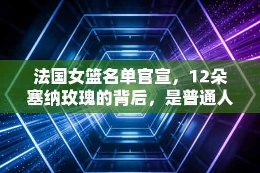 法国女篮名单官宣，12朵塞纳玫瑰的背后，是普通人也能共情的篮球梦