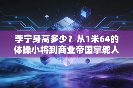 李宁身高多少？从1米64的体操小将到商业帝国掌舵人，小个子的人生从来没有天花板