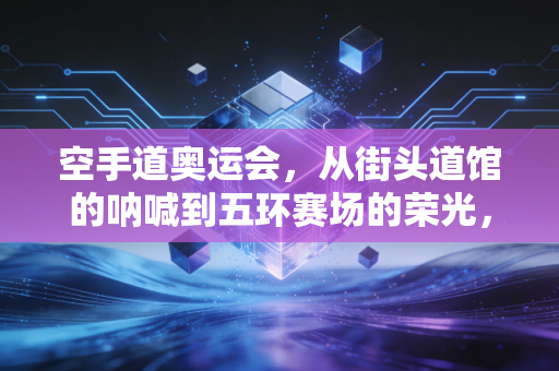 空手道奥运会，从街头道馆的呐喊到五环赛场的荣光，这项武道运动不该只是奥运过客
