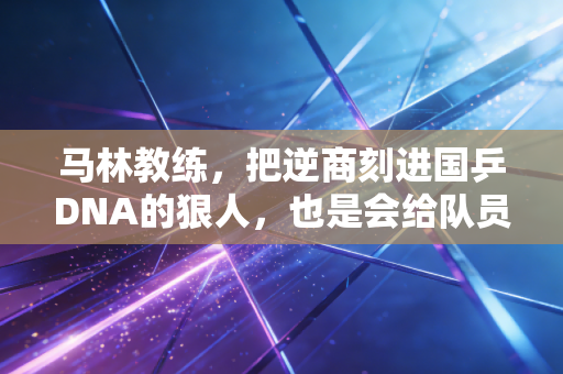 马林教练,把逆商刻进国乒DNA的狠人,也是会给队员塞糖的大家长 马林教练,把逆商刻进国乒DNA的狠人,也是会给队员塞糖的大家长