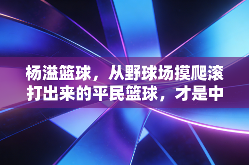 杨溢篮球，从野球场摸爬滚打出来的平民篮球，才是中国人最该追的篮球烟火气