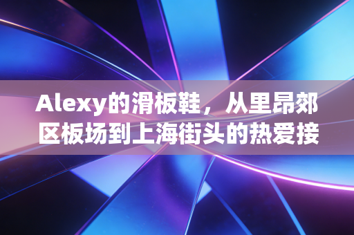 Alexy的滑板鞋，从里昂郊区板场到上海街头的热爱接力