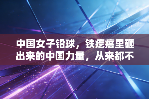 中国女子铅球，铁疙瘩里砸出来的中国力量，从来都不止领奖台那3分钟