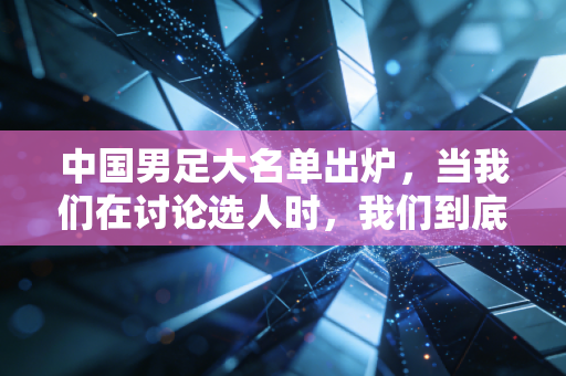 中国男足大名单出炉，当我们在讨论选人时，我们到底在盼什么？