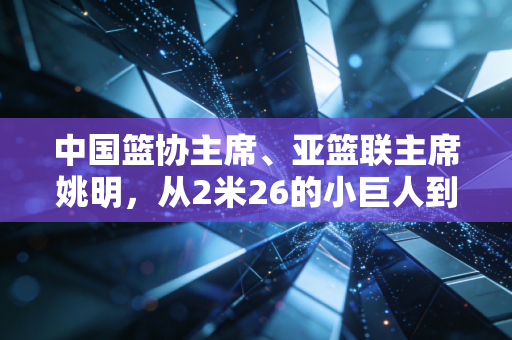 中国篮协主席、亚篮联主席姚明，从2米26的小巨人到中国篮球的扛旗人