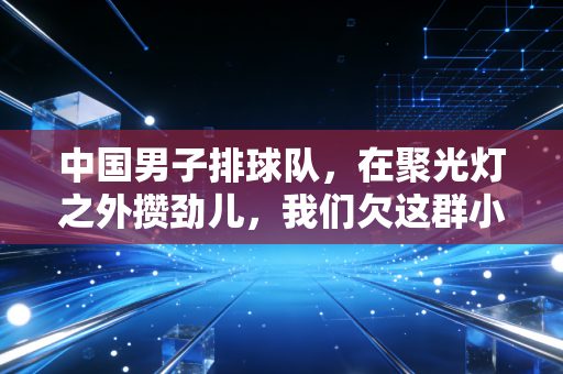 中国男子排球队，在聚光灯之外攒劲儿，我们欠这群小伙子的关注早该补上了