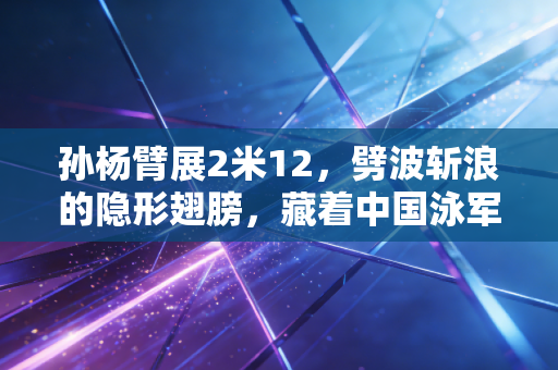 孙杨臂展2米12，劈波斩浪的隐形翅膀，藏着中国泳军最动人的成长注脚