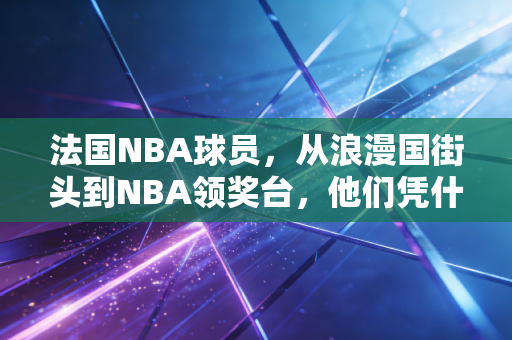 法国NBA球员，从浪漫国街头到NBA领奖台，他们凭什么成了世界篮坛的隐形霸主？