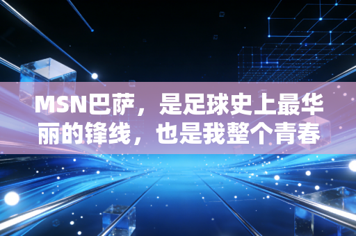 MSN巴萨，是足球史上最华丽的锋线，也是我整个青春里最滚烫的光