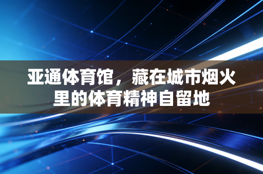 亚通体育馆，藏在城市烟火里的体育精神自留地