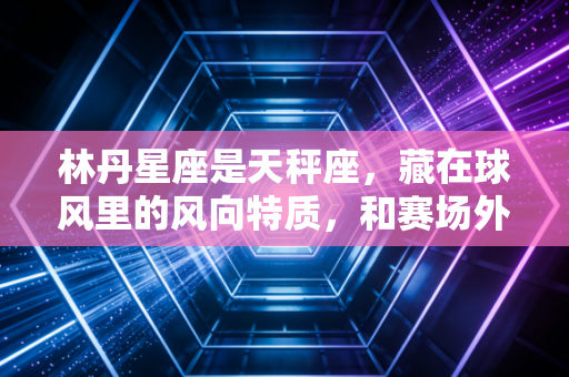 林丹星座是天秤座，藏在球风里的风向特质，和赛场外的非完美人生