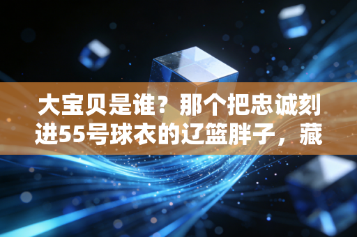 大宝贝是谁？那个把忠诚刻进55号球衣的辽篮胖子，藏着中国篮球最暖的底色