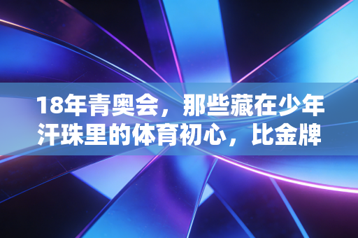 18年青奥会，那些藏在少年汗珠里的体育初心，比金牌更动人