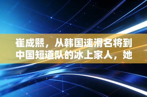 崔成熙，从韩国速滑名将到中国短道队的冰上家人，她把热爱刻进两代人的冰痕