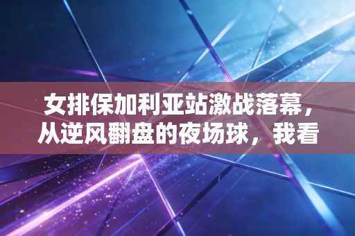 女排保加利亚站激战落幕，从逆风翻盘的夜场球，我看见普通人最该学的反脆弱逻辑