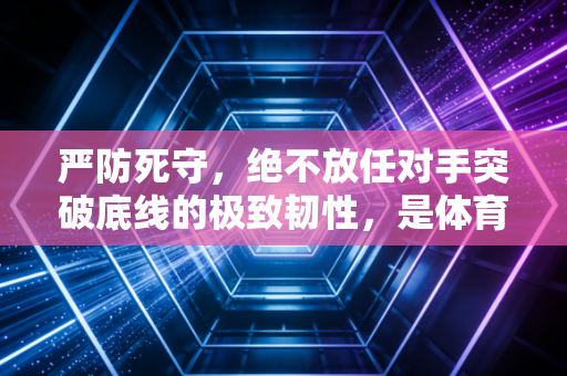严防死守,绝不放任对手突破底线的极致韧性,是体育与人生通用的生存哲学 严防死守,绝不放任对手突破底线的极致韧性,是体育与人生通用的生存哲学