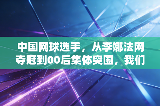 中国网球选手，从李娜法网夺冠到00后集体突围，我们等的不止是下一个大满贯