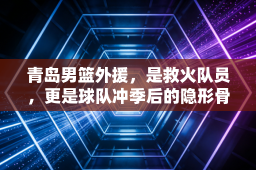 青岛男篮外援，是救火队员，更是球队冲季后的隐形骨架