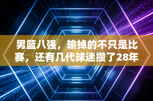 男篮八强,输掉的不只是比赛,还有几代球迷攒了28年的期待与底气 男篮八强,输掉的不只是比赛,还有几代球迷攒了28年的期待与底气