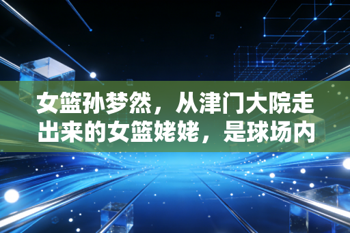 女篮孙梦然,从津门大院走出来的女篮姥姥,是球场内外最稳的温柔底气 女篮孙梦然,从津门大院走出来的女篮姥姥,是球场内外最稳的温柔底气