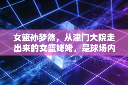 女篮孙梦然,从津门大院走出来的女篮姥姥,是球场内外最稳的温柔底气 女篮孙梦然,从津门大院走出来的女篮姥姥,是球场内外最稳的温柔底气