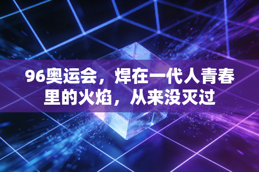 96奥运会，焊在一代人青春里的火焰，从来没灭过
