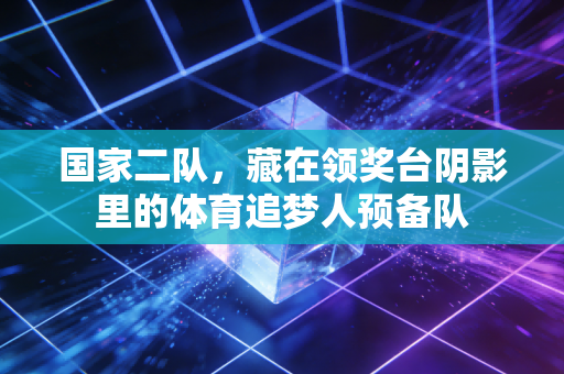 国家二队,藏在领奖台阴影里的体育追梦人预备队 国家二队,藏在领奖台阴影里的体育追梦人预备队