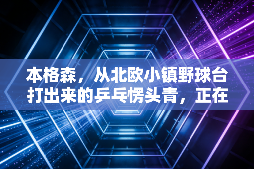 本格森，从北欧小镇野球台打出来的乒乓愣头青，正在改写世界男乒的剧本